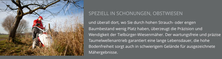 SPEZIELL IN SCHONUNGEN, OBSTWIESEN  und überall dort, wo Sie durch hohen Strauch- oder engen Baumbestand wenig Platz haben, überzeugt die Präzision und Wendigkeit der Tielbürger-Wiesenmäher. Der wartungsfreie und präzise Taumelwellenantrieb garantiert eine lange Lebensdauer, die hohe Bodenfreiheit sorgt auch in schwierigem Gelände für ausgezeichnete Mähergebnisse.