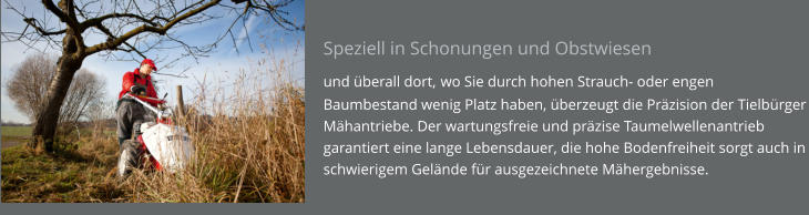 Speziell in Schonungen und Obstwiesen  und überall dort, wo Sie durch hohen Strauch- oder engen Baumbestand wenig Platz haben, überzeugt die Präzision der Tielbürger Mähantriebe. Der wartungsfreie und präzise Taumelwellenantrieb garantiert eine lange Lebensdauer, die hohe Bodenfreiheit sorgt auch in schwierigem Gelände für ausgezeichnete Mähergebnisse.