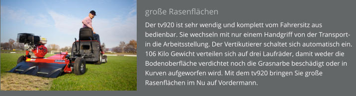 große Rasenflächen Der tv920 ist sehr wendig und komplett vom Fahrersitz aus bedienbar. Sie wechseln mit nur einem Handgriff von der Transport- in die Arbeitsstellung. Der Vertikutierer schaltet sich automatisch ein. 106 Kilo Gewicht verteilen sich auf drei Laufräder, damit weder die Bodenoberfläche verdichtet noch die Grasnarbe beschädigt oder in Kurven aufgeworfen wird. Mit dem tv920 bringen Sie große Rasenflächen im Nu auf Vordermann.