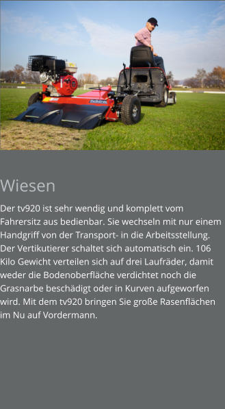 Wiesen Der tv920 ist sehr wendig und komplett vom Fahrersitz aus bedienbar. Sie wechseln mit nur einem Handgriff von der Transport- in die Arbeitsstellung. Der Vertikutierer schaltet sich automatisch ein. 106 Kilo Gewicht verteilen sich auf drei Laufräder, damit weder die Bodenoberfläche verdichtet noch die Grasnarbe beschädigt oder in Kurven aufgeworfen wird. Mit dem tv920 bringen Sie große Rasenflächen im Nu auf Vordermann.