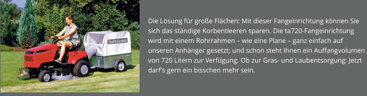 Die Lösung für große Flächen: Mit dieser Fangeinrichtung können Sie sich das ständige Korbentleeren sparen. Die ta720-Fangeinrichtung wird mit einem Rohrrahmen – wie eine Plane – ganz einfach auf unseren Anhänger gesetzt; und schon steht Ihnen ein Auffangvolumen von 720 Litern zur Verfügung. Ob zur Gras- und Laubentsorgung: Jetzt darf’s gern ein bisschen mehr sein.