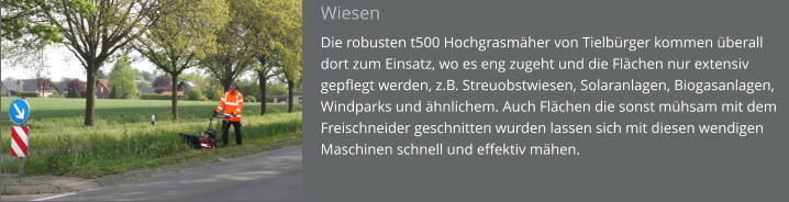 Wiesen Die robusten t500 Hochgrasmäher von Tielbürger kommen überall dort zum Einsatz, wo es eng zugeht und die Flächen nur extensiv gepflegt werden, z.B. Streuobstwiesen, Solaranlagen, Biogasanlagen, Windparks und ähnlichem. Auch Flächen die sonst mühsam mit dem Freischneider geschnitten wurden lassen sich mit diesen wendigen Maschinen schnell und effektiv mähen.