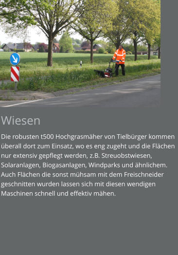 Wiesen Die robusten t500 Hochgrasmäher von Tielbürger kommen überall dort zum Einsatz, wo es eng zugeht und die Flächen nur extensiv gepflegt werden, z.B. Streuobstwiesen, Solaranlagen, Biogasanlagen, Windparks und ähnlichem. Auch Flächen die sonst mühsam mit dem Freischneider geschnitten wurden lassen sich mit diesen wendigen Maschinen schnell und effektiv mähen.