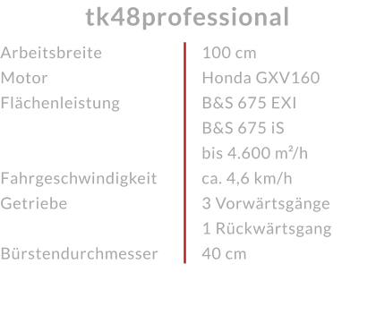 ArbeitsbreiteMotor Flächenleistung  FahrgeschwindigkeitGetriebe Bürstendurchmesser tk48professional 100 cmHonda GXV160 B&S 675 EXI B&S 675 iS bis 4.600 m²/h ca. 4,6 km/h3 Vorwärtsgänge 1 Rückwärtsgang40 cm