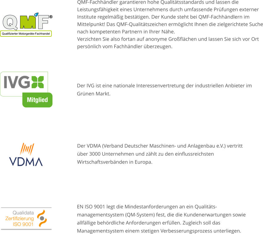 QMF-Fachhändler garantieren hohe Qualitätsstandards und lassen die Leistungsfähigkeit eines Unternehmens durch umfassende Prüfungen externer Institute regelmäßig bestätigen. Der Kunde steht bei QMF-Fachhändlern im Mittelpunkt! Das QMF-Qualitätszeichen ermöglicht Ihnen die zielgerichtete Suche nach kompetenten Partnern in Ihrer Nähe.Verzichten Sie also fortan auf anonyme Großflächen und lassen Sie sich vor Ort persönlich vom Fachhändler überzeugen. Der IVG ist eine nationale Interessenvertretung der industriellen Anbieter im Grünen Markt. EN ISO 9001 legt die Mindestanforderungen an ein Qualitäts- managementsystem (QM-System) fest, die die Kundenerwartungen sowie allfällige behördliche Anforderungen erfüllen. Zugleich soll das Managementsystem einem stetigen Verbesserungsprozess unterliegen. Der VDMA (Verband Deutscher Maschinen- und Anlagenbau e.V.) vertritt über 3000 Unternehmen und zählt zu den einflussreichsten Wirtschaftsverbänden in Europa.